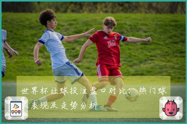 世界杯让球投注盘口对比：热门球队表现及走势分析