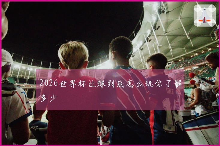 2026世界杯让球到底怎么玩你了解多少